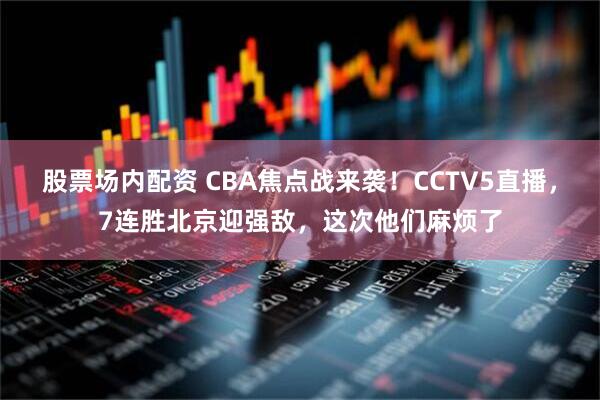 股票场内配资 CBA焦点战来袭！CCTV5直播，7连胜北京迎强敌，这次他们麻烦了