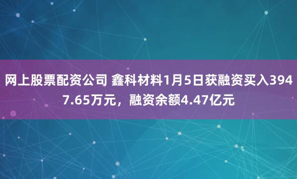 网上股票配资公司 鑫科材料1月5日获融资买入3947.65万元，融资余额4.47亿元