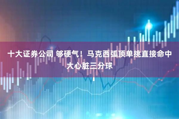 十大证券公司 够硬气！马克西弧顶单挑直接命中大心脏三分球