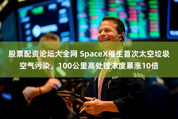 股票配资论坛大全网 SpaceX催生首次太空垃圾空气污染，100公里高处锂浓度暴涨10倍