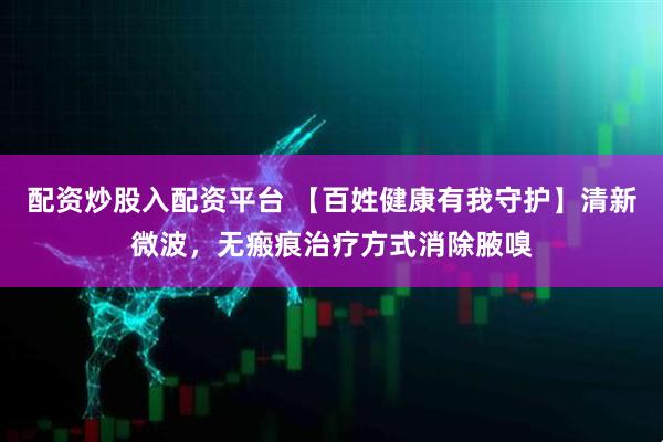 配资炒股入配资平台 【百姓健康有我守护】清新微波，无瘢痕治疗方式消除腋嗅