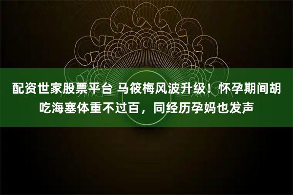 配资世家股票平台 马筱梅风波升级！怀孕期间胡吃海塞体重不过百，同经历孕妈也发声