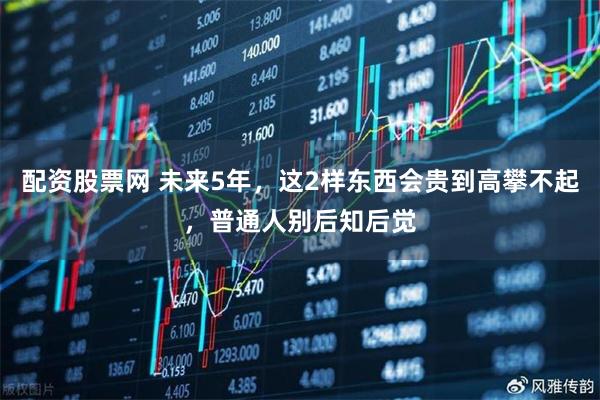 配资股票网 未来5年,这2样东西会贵到高攀不起,普通人别后知后觉