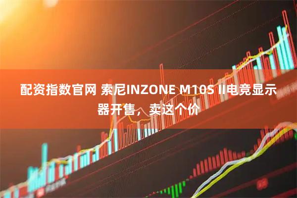 配资指数官网 索尼INZONE M10S II电竞显示器开售，卖这个价