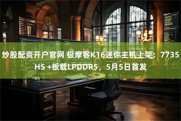 炒股配资开户官网 极摩客K16迷你主机上架：7735HS +板载LPDDR5，5月5日首发