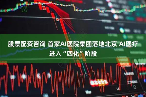 股票配资咨询 首家AI医院集团落地北京 AI医疗进入“四化”阶段