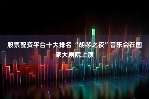 股票配资平台十大排名 “胡琴之夜”音乐会在国家大剧院上演