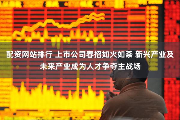 配资网站排行 上市公司春招如火如荼 新兴产业及未来产业成为人才争夺主战场