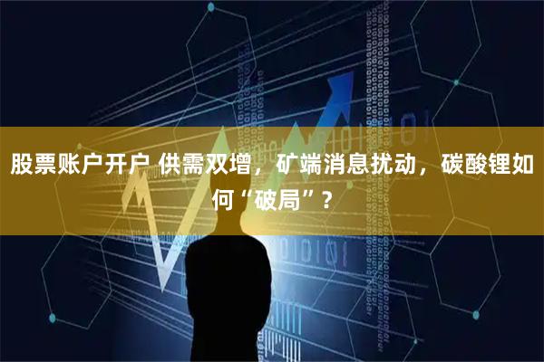 股票账户开户 供需双增，矿端消息扰动，碳酸锂如何“破局”？